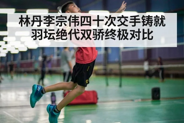 林丹李宗伟四十次交手铸就羽坛绝代双骄终极对比