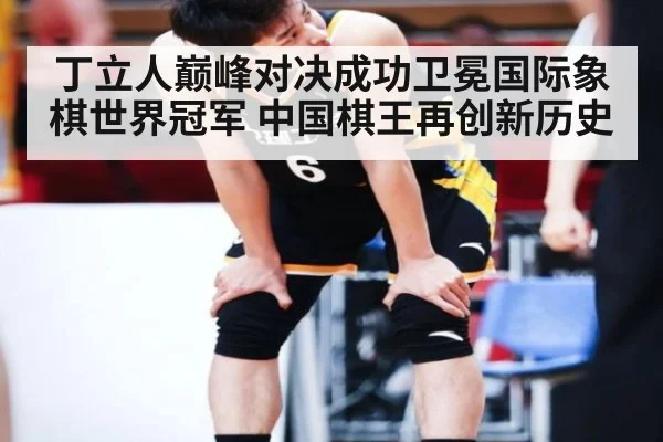 丁立人巅峰对决成功卫冕国际象棋世界冠军 中国棋王再创新历史