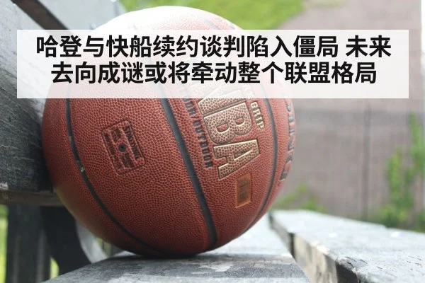 哈登与快船续约谈判陷入僵局 未来去向成谜或将牵动整个联盟格局