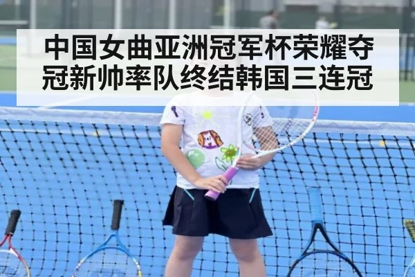 中国女曲亚洲冠军杯荣耀夺冠新帅率队终结韩国三连冠