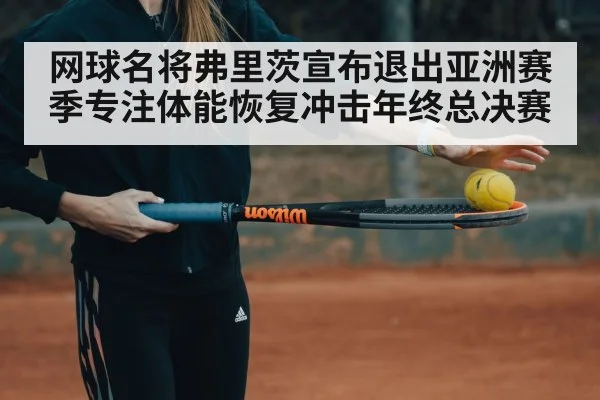 网球名将弗里茨宣布退出亚洲赛季专注体能恢复冲击年终总决赛
